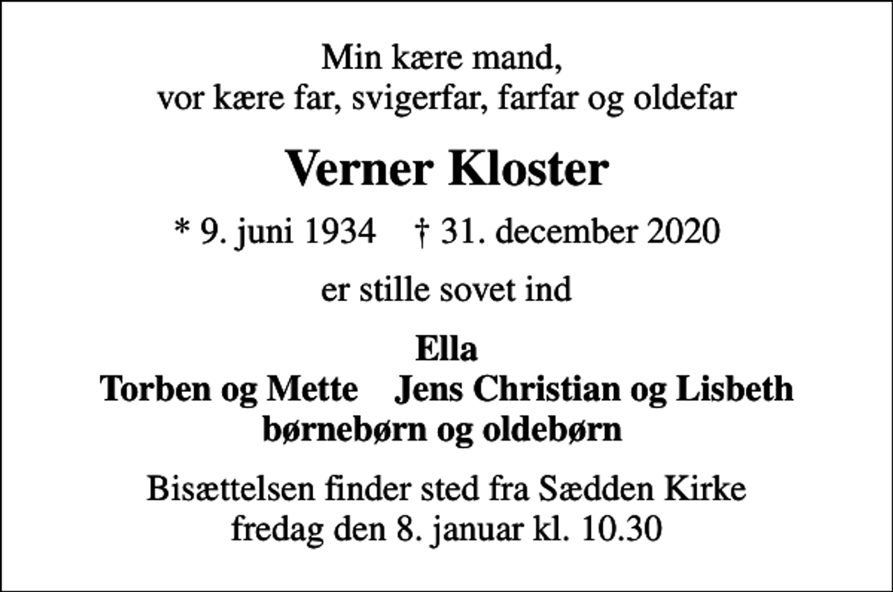 <p>Min kære mand, vor kære far, svigerfar, farfar og oldefar<br />Verner Kloster<br />* 9. juni 1934 ✝ 31. december 2020<br />er stille sovet ind<br />Ella Torben og Mette Jens Christian og Lisbeth børnebørn og oldebørn<br />Bisættelsen finder sted fra Sædden Kirke fredag den 8. januar kl. 10.30</p>
