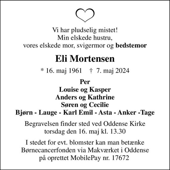 Vi har pludselig mistet! Min elskede hustru, vores elskede mor, svigermor og <b>bedstemor
Eli Mortensen
* 16. maj 1961    &#x271d; 7. maj 2024
Per Louise og Kasper Anders og Kathrine Søren og Cecilie Bjørn - Lauge - Karl Emil - Asta - Anker -Tage
Begravelsen finder sted ved Oddense Kirke  torsdag den 16. maj kl. 13.30 
I stedet for evt. blomster kan man betænke Børnecancerfonden via Makværket i Oddense på oprettet MobilePay nr. 17672