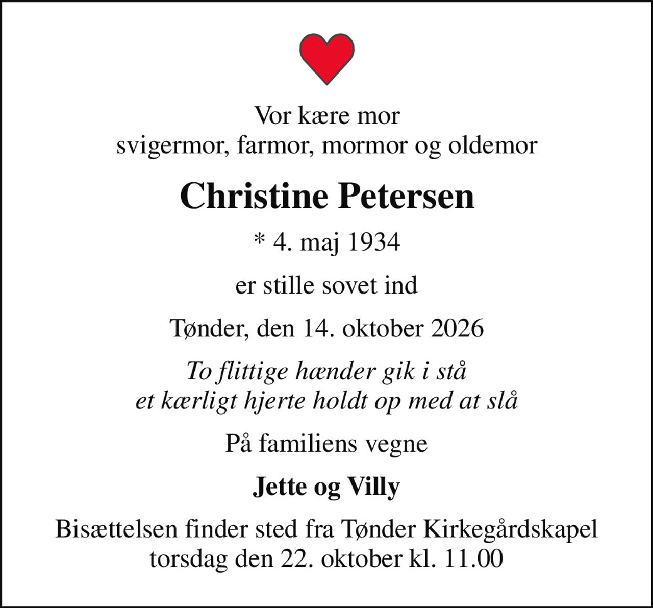 Vor kære mor svigermor, farmor, mormor og oldemor
Christine Petersen
* 4. maj 1934
er stille sovet ind
Tønder, den 14. oktober 2026
To flittige hænder gik i stå et kærligt hjerte holdt op med at slå
På familiens vegne
Jette og Villy
Bisættelsen finder sted fra Tønder Kirkegårdskapel  torsdag den 22. oktober kl. 11.00