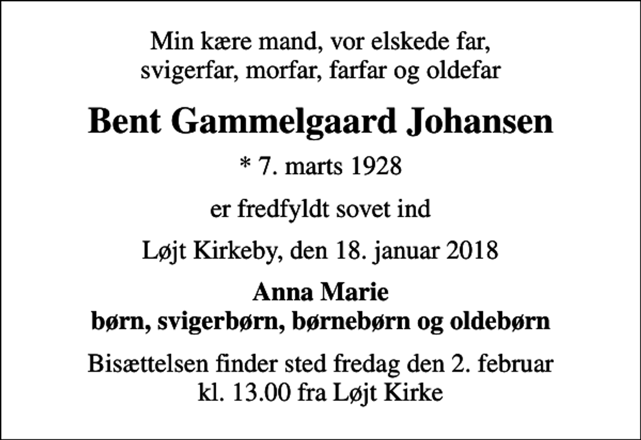 <p>Min kære mand, vor elskede far, svigerfar, morfar, farfar og oldefar<br />Bent Gammelgaard Johansen<br />* 7. marts 1928<br />er fredfyldt sovet ind<br />Løjt Kirkeby, den 18. januar 2018<br />Anna Marie børn, svigerbørn, børnebørn og oldebørn<br />Bisættelsen finder sted fredag den 2. februar kl. 13.00 fra Løjt Kirke</p>
