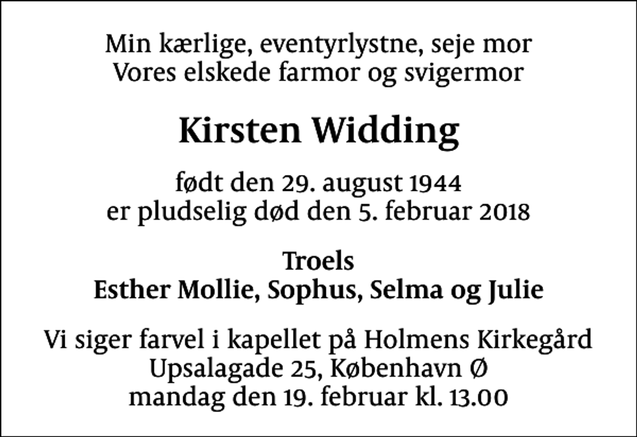 <p>Min kærlige, eventyrlystne, seje mor Vores elskede farmor og svigermor<br />Kirsten Widding<br />født den 29. august 1944 er pludselig død den 5. februar 2018<br />Troels Esther Mollie, Sophus, Selma og Julie<br />Vi siger farvel i kapellet på Holmens Kirkegård Upsalagade 25, København Ø mandag den 19. februar kl. 13.00</p>