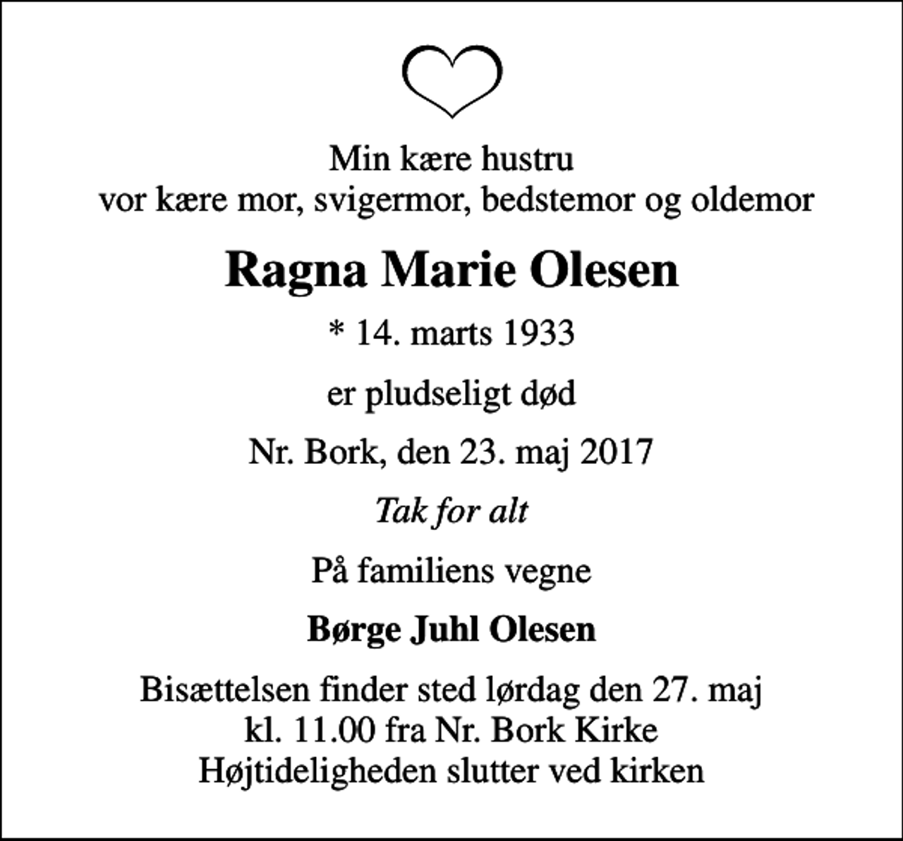 <p>Min kære hustru vor kære mor, svigermor, bedstemor og oldemor<br />Ragna Marie Olesen<br />* 14. marts 1933<br />er pludseligt død<br />Nr. Bork, den 23. maj 2017<br />Tak for alt<br />På familiens vegne<br />Børge Juhl Olesen<br />Bisættelsen finder sted lørdag den 27. maj kl. 11.00 fra Nr. Bork Kirke Højtideligheden slutter ved kirken</p>