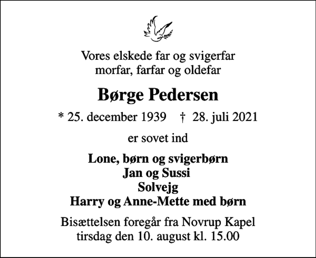 <p>Vores elskede far og svigerfar morfar, farfar og oldefar<br />Børge Pedersen<br />* 25. december 1939 ✝ 28. juli 2021<br />er sovet ind<br />Lone, børn og svigerbørn Jan og Sussi Solvejg Harry og Anne-Mette med børn<br />Bisættelsen foregår fra Novrup Kapel tirsdag den 10. august kl. 15.00</p>