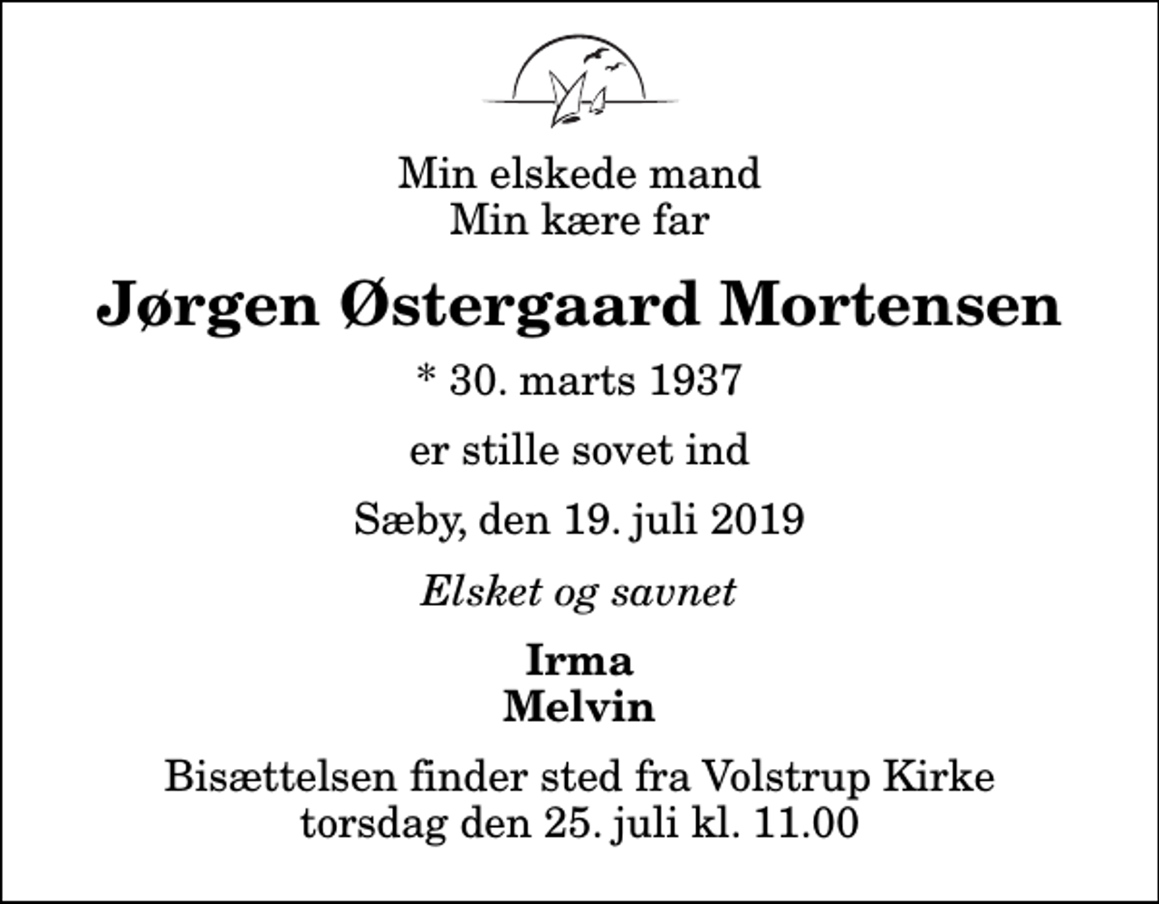 <p>Min elskede mand Min kære far<br />Jørgen Østergaard Mortensen<br />* 30. marts 1937<br />er stille sovet ind<br />Sæby, den 19. juli 2019<br />Elsket og savnet<br />Irma Melvin<br />Bisættelsen finder sted fra Volstrup Kirke torsdag den 25. juli kl. 11.00</p>