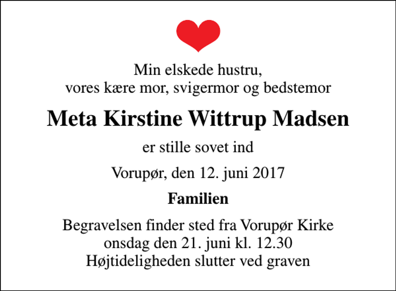 <p>Min elskede hustru, vores kære mor, svigermor og bedstemor<br />Meta Kirstine Wittrup Madsen<br />er stille sovet ind<br />Vorupør, den 12. juni 2017<br />Familien<br />Begravelsen finder sted fra Vorupør Kirke onsdag den 21. juni kl. 12.30 Højtideligheden slutter ved graven</p>