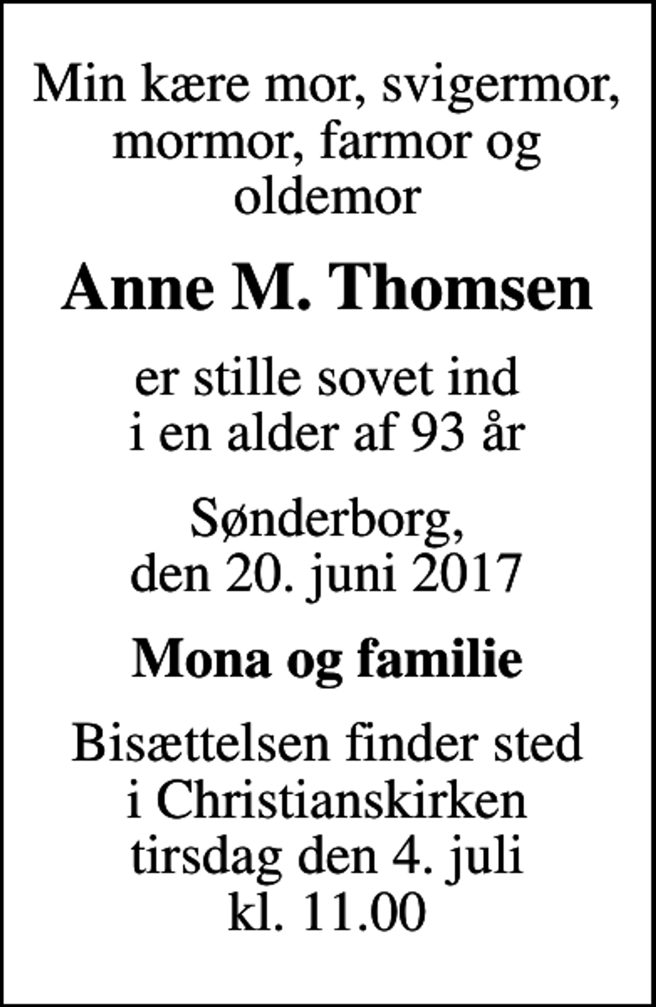<p>Min kære mor, svigermor, mormor, farmor og oldemor<br />Anne M. Thomsen<br />er stille sovet ind i en alder af 93 år<br />Sønderborg, den 20. juni 2017<br />Mona og familie<br />Bisættelsen finder sted i Christianskirken tirsdag den 4. juli kl. 11.00</p>