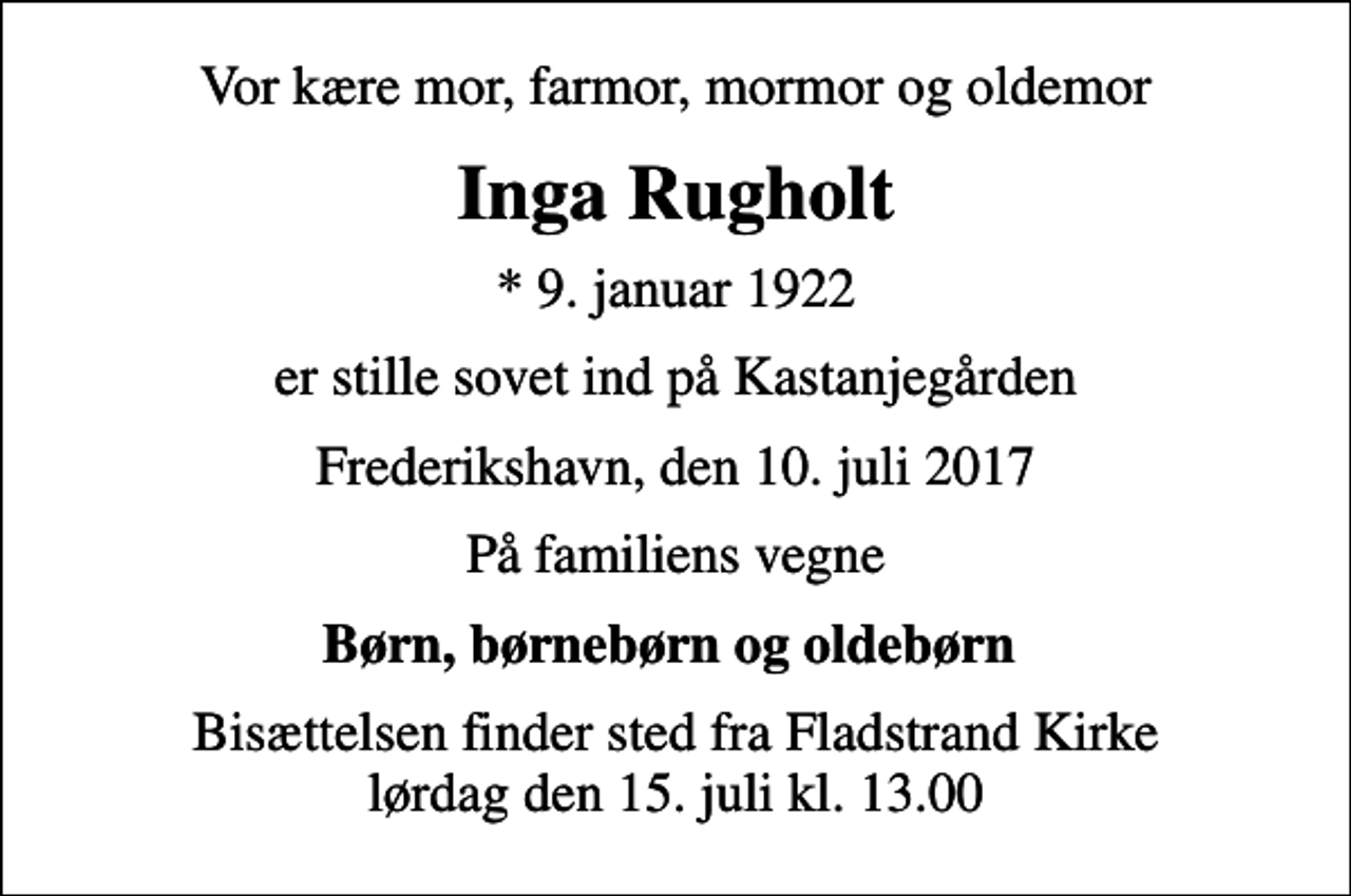 <p>Vor kære mor, farmor, mormor og oldemor<br />Inga Rugholt<br />* 9. januar 1922<br />er stille sovet ind på Kastanjegården<br />Frederikshavn, den 10. juli 2017<br />På familiens vegne<br />Børn, børnebørn og oldebørn<br />Bisættelsen finder sted fra Fladstrand Kirke lørdag den 15. juli kl. 13.00</p>