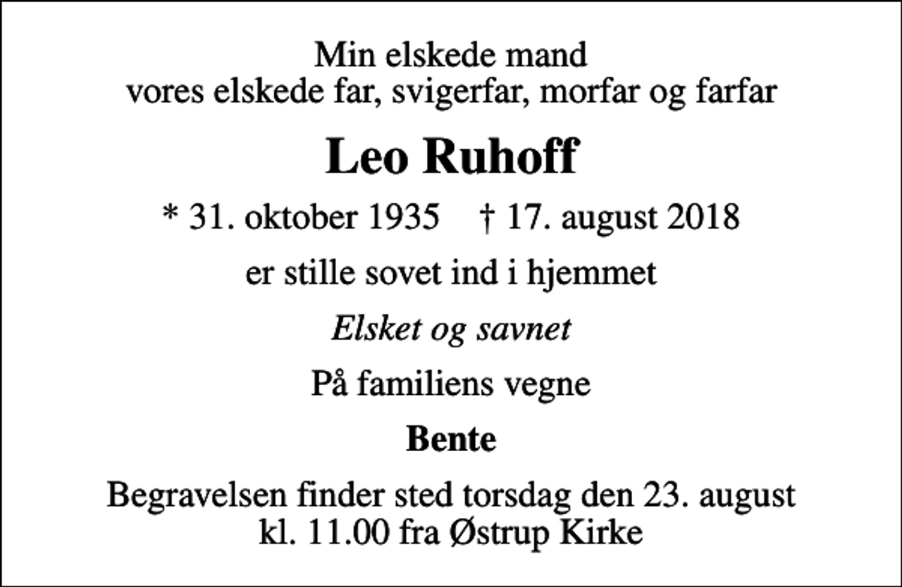 <p>Min elskede mand vores elskede far, svigerfar, morfar og farfar<br />Leo Ruhoff<br />* 31. oktober 1935 ✝ 17. august 2018<br />er stille sovet ind i hjemmet<br />Elsket og savnet<br />På familiens vegne<br />Bente<br />Begravelsen finder sted torsdag den 23. august kl. 11.00 fra Østrup Kirke</p>