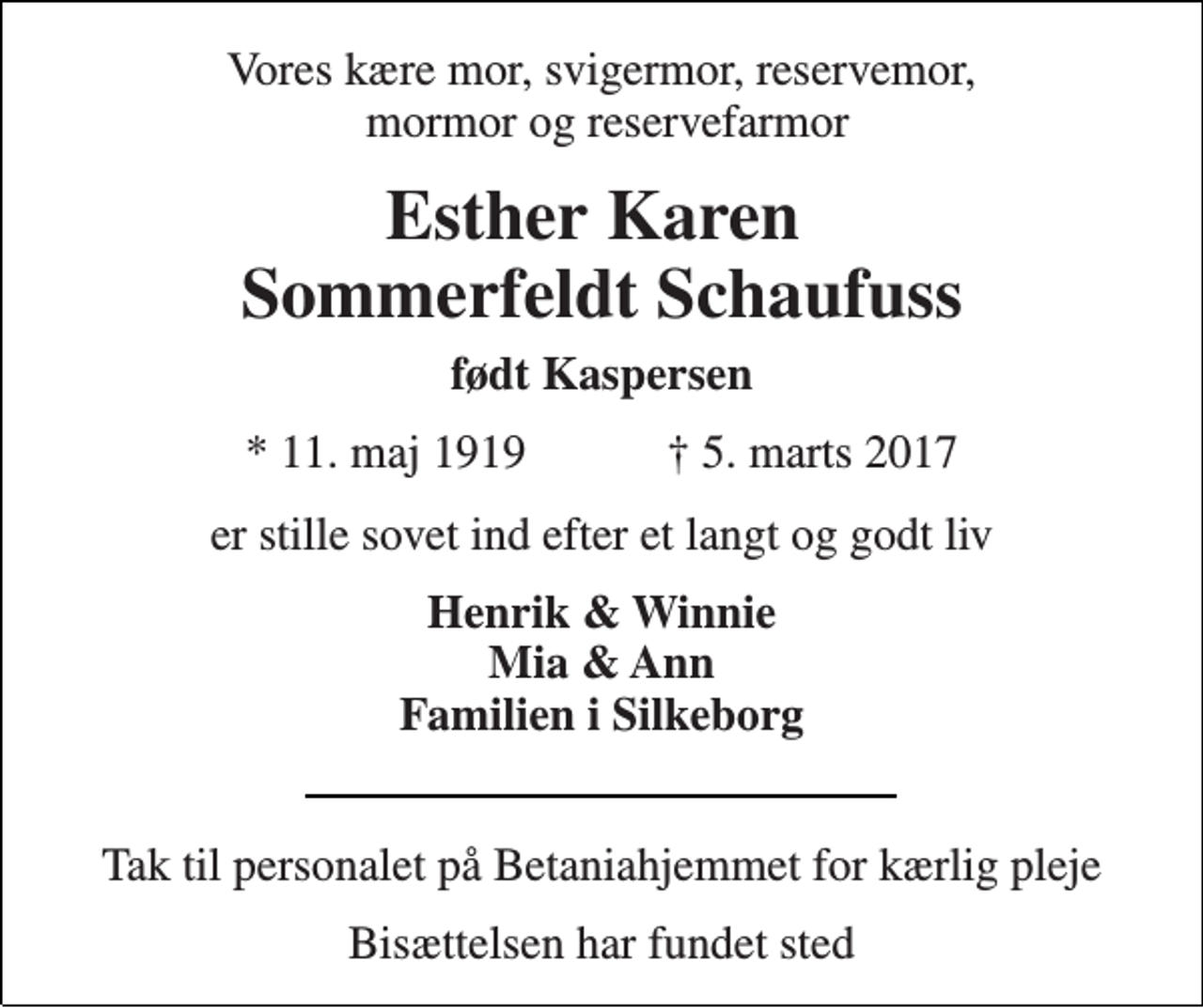 <p>Vores kære mor, svigermor, reservemor, mormor og reservefarmor<br />Esther Karen Sommerfeldt Schaufuss<br />født Kaspersen<br />* 11. maj 1919 ✝ 5. marts 2017<br />er stille sovet ind efter et langt og godt liv<br />Henrik &amp; Winnie Mia &amp; Ann Familien i Silkeborg<br />Tak til personalet på Betaniahjemmet for kærlig pleje<br />Bisættelsen har fundet sted</p>