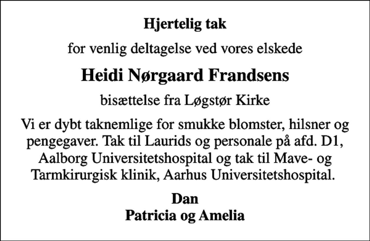 <p>Hjertelig tak<br />for venlig deltagelse ved vores elskede<br />Heidi Nørgaard Frandsens<br />bisættelse fra Løgstør Kirke<br />Vi er dybt taknemlige for de smukke blomster, hilsner og pengegaver. Tak til Laurids og personale på afd. D1, Aalborg Universitetshospital og tak til Mave- og Tarmkirurgisk Klinik, Aarhus Universitetshospital.<br />Dan Patricia og Amelia</p>