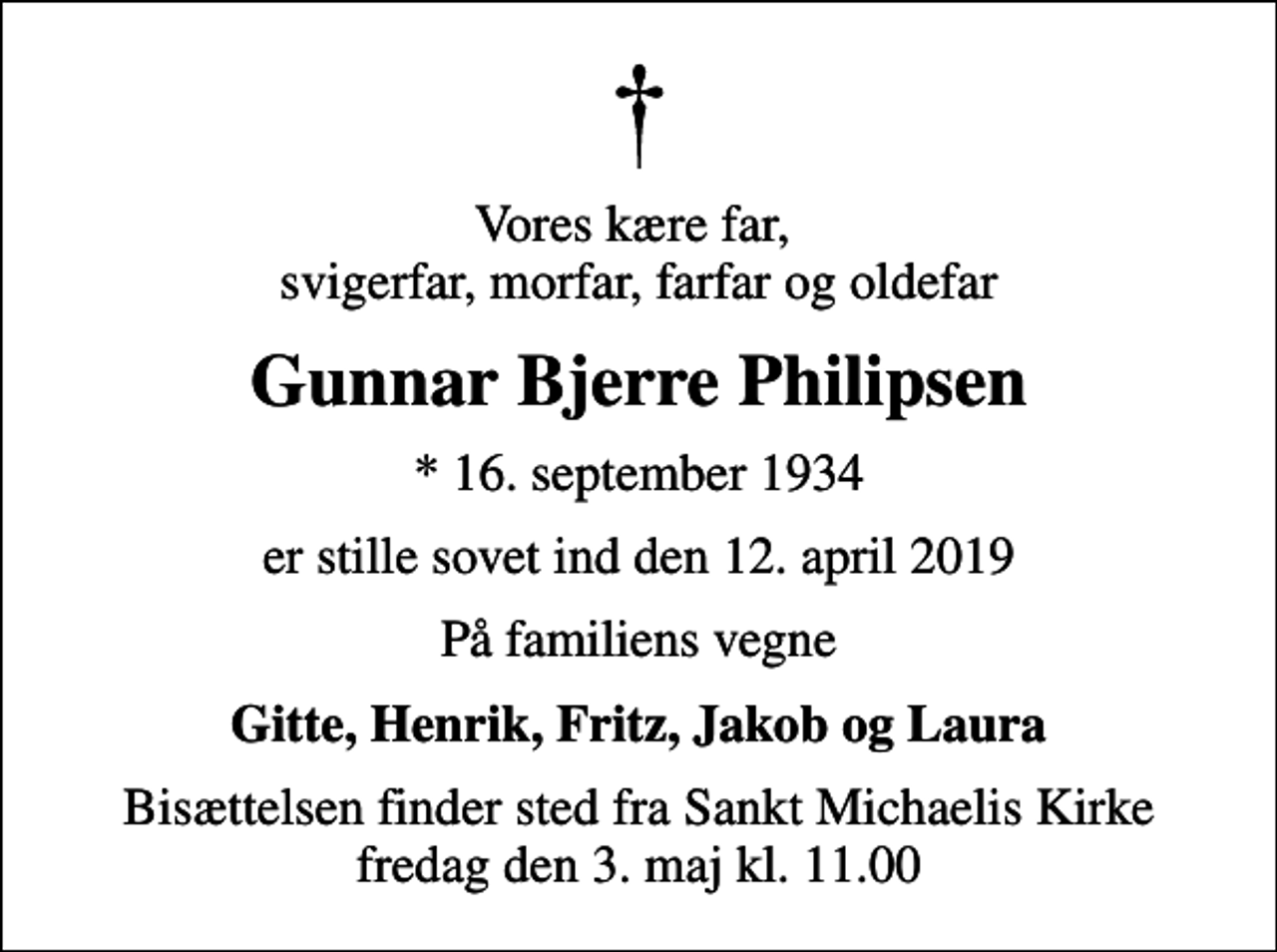 <p>Vores kære far, svigerfar, morfar, farfar og oldefar<br />Gunnar Bjerre Philipsen<br />* 16. september 1934<br />er stille sovet ind den 12. april 2019<br />På familiens vegne<br />Gitte, Henrik, Fritz, Jakob og Laura<br />Bisættelsen finder sted fra Sankt Michaelis Kirke fredag den 3. maj kl. 11.00</p>