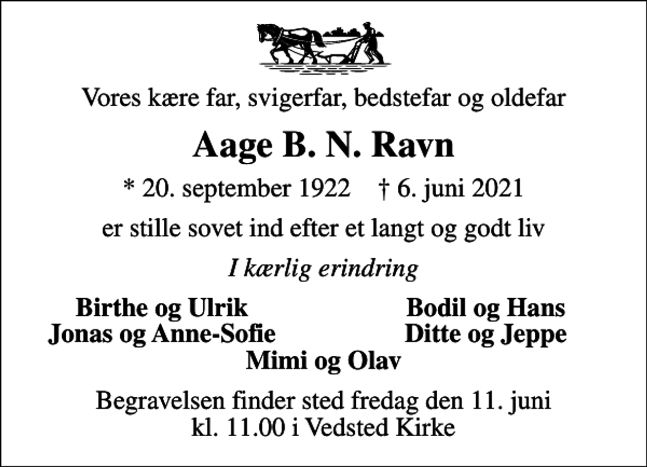 <p>Vores kære far, svigerfar, bedstefar og oldefar<br />Aage B. N. Ravn<br />* 20. september 1922 ✝ 6. juni 2021<br />er stille sovet ind efter et langt og godt liv<br />I kærlig erindring<br />Birthe og Ulrik<br />Bodil og Hans<br />Jonas og Anne-Sofie<br />Ditte og Jeppe<br />Begravelsen finder sted fredag den 11. juni kl. 11.00 i Vedsted Kirke</p>