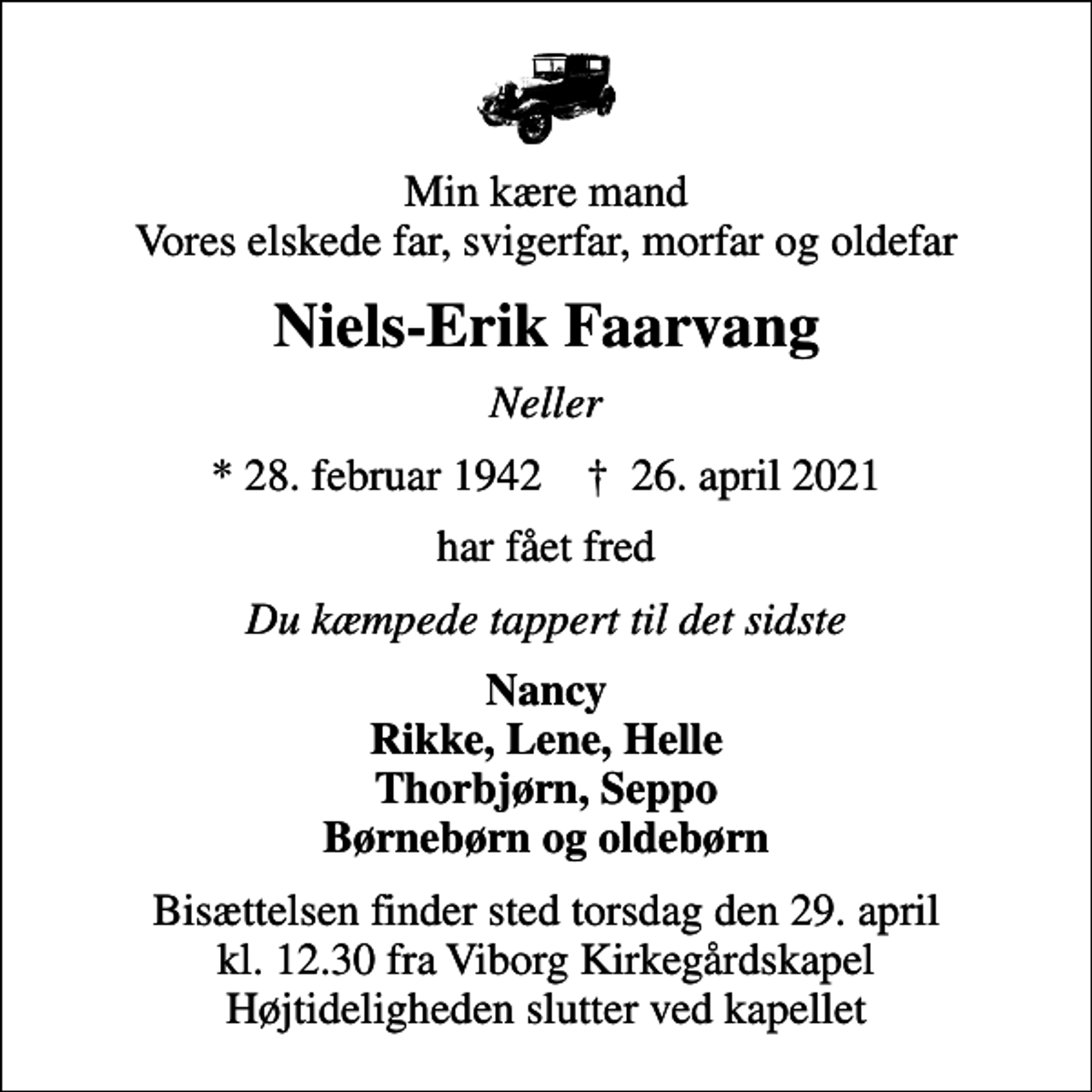 <p>Min kære mand Vores elskede far, svigerfar, morfar og oldefar<br />Niels-Erik Faarvang<br />Neller<br />* 28. februar 1942 ✝ 26. april 2021<br />har fået fred<br />Du kæmpede tappert til det sidste<br />Nancy Rikke, Lene, Helle Thorbjørn, Seppo Børnebørn og oldebørn<br />Bisættelsen finder sted torsdag den 29. april kl. 12.30 fra Viborg Kirkegårdskapel Højtideligheden slutter ved kapellet</p>