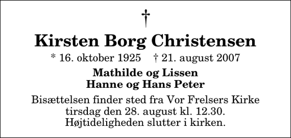 <p>Kirsten Borg Christensen<br />* 16. oktober 1925 ✝ 21. august 2007<br />Mathilde og Lissen Hanne og Hans Peter<br />Bisættelsen finder sted fra Vor Frelsers Kirke tirsdag den 28. august kl. 12.30 Højtideligheden slutter i kirken.</p>