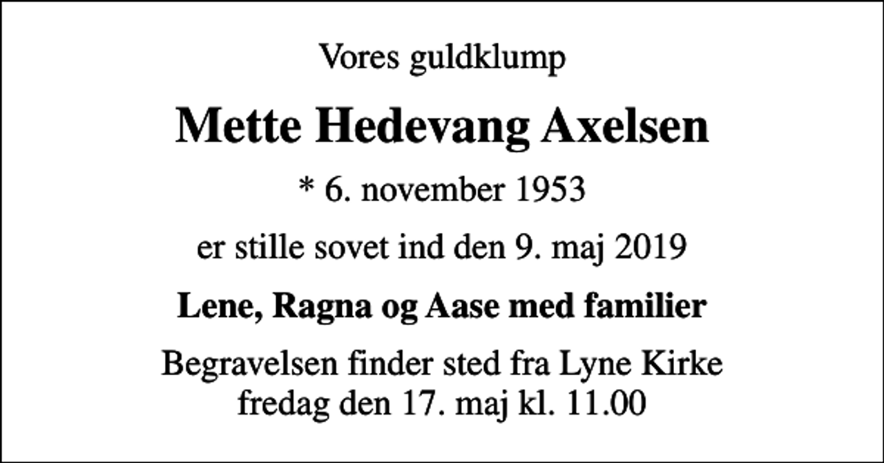<p>Vores guldklump<br />Mette Hedevang Axelsen<br />* 6. november 1953<br />er stille sovet ind den 9. maj 2019<br />Lene, Ragna og Aase med familier<br />Begravelsen finder sted fra Lyne Kirke fredag den 17. maj kl. 11.00</p>