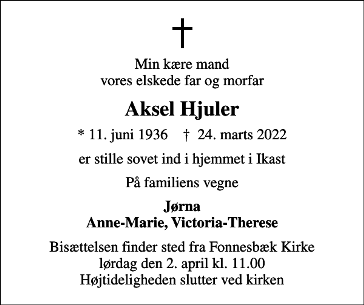 <p>Min kære mand vores elskede far og morfar<br />Aksel Hjuler<br />* 11. juni 1936 ✝ 24. marts 2022<br />er stille sovet ind i hjemmet i Ikast<br />På familiens vegne<br />Jørna Anne-Marie, Victoria-Therese<br />Bisættelsen finder sted fra Fonnesbæk Kirke lørdag den 2. april kl. 11.00 Højtideligheden slutter ved kirken</p>