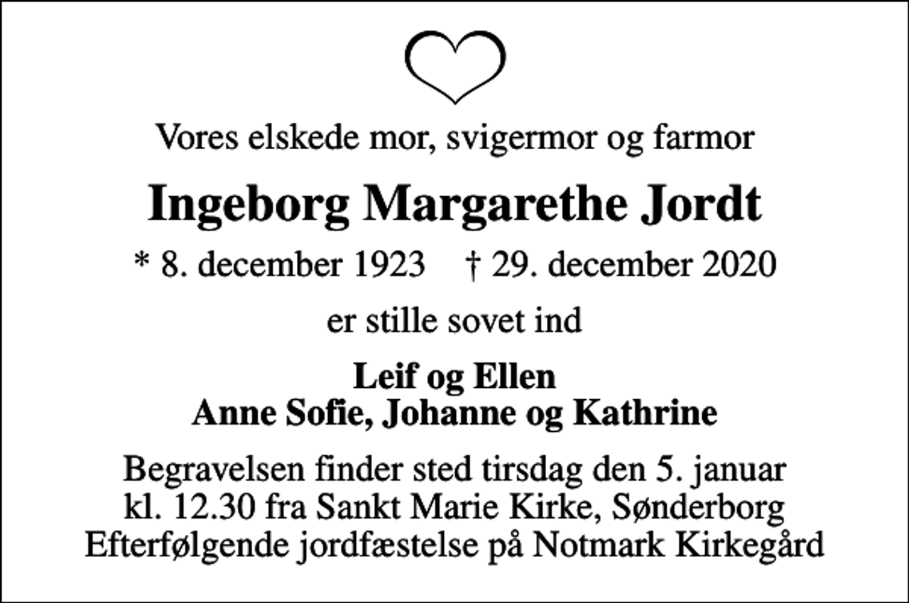 <p>Vores elskede mor, svigermor og farmor<br />Ingeborg Margarethe Jordt<br />* 8. december 1923 ✝ 29. december 2020<br />er stille sovet ind<br />Leif og Ellen Anne Sofie, Johanne og Kathrine<br />Begravelsen finder sted tirsdag den 5. januar kl. 12.30 fra Sankt Marie Kirke, Sønderborg Efterfølgende jordfæstelse på Notmark Kirkegård</p>