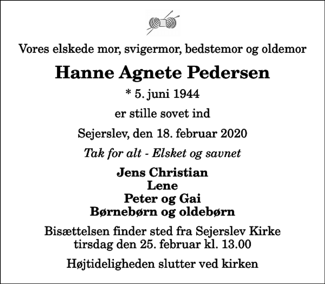 <p>Vores elskede mor, svigermor, bedstemor og oldemor<br />Hanne Agnete Pedersen<br />* 5. juni 1944<br />er stille sovet ind<br />Sejerslev, den 18. februar 2020<br />Tak for alt - Elsket og savnet<br />Jens Christian Lene Peter og Gai Børnebørn og oldebørn<br />Bisættelsen finder sted fra Sejerslev Kirke tirsdag den 25. februar kl. 13.00 Højtideligheden slutter ved kirken</p>