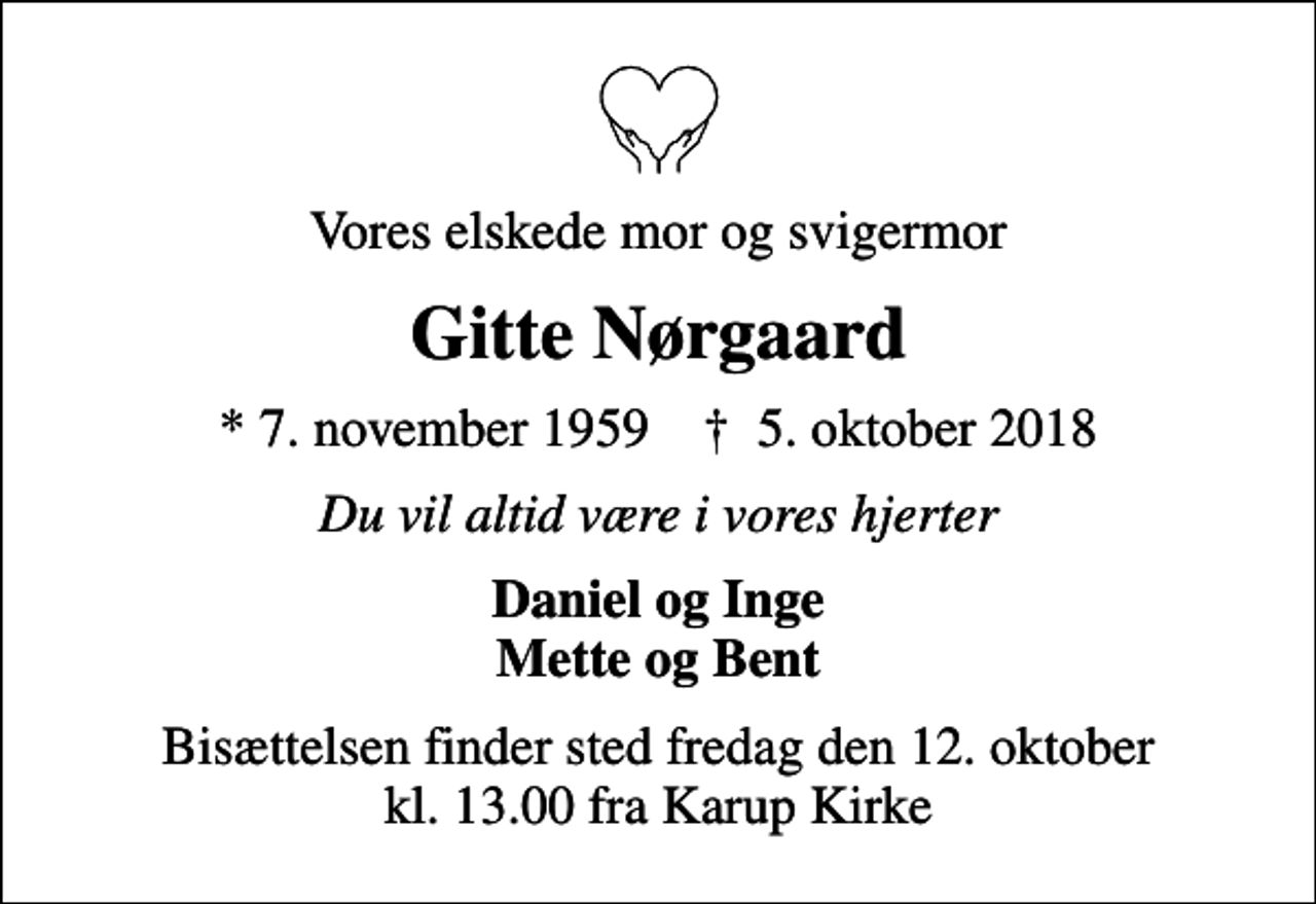 <p>Vores elskede mor og svigermor<br />Gitte Nørgaard<br />* 7. november 1959 ✝ 5. oktober 2018<br />Du vil altid være i vores hjerter<br />Daniel og Inge Mette og Bent<br />Bisættelsen har fundet sted.</p>