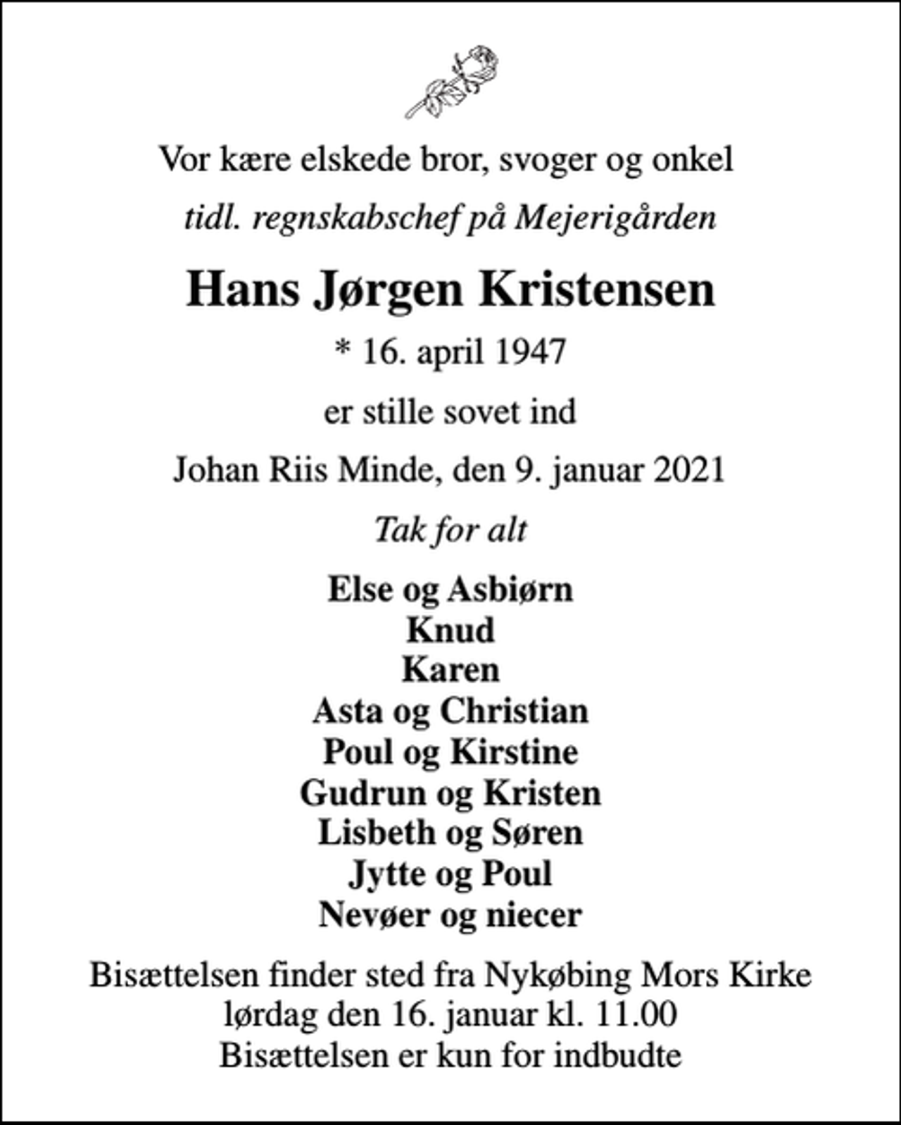 <p>Vor kære elskede bror, svoger og onkel<br />tidl. regnskabschef på Mejerigården<br />Hans Jørgen Kristensen<br />* 16. april 1947<br />er stille sovet ind<br />Johan Riis Minde, den 9. januar 2021<br />Tak for alt<br />Else og Asbiørn Knud Karen Asta og Christian Poul og Kirstine Gudrun og Kristen Lisbeth og Søren Jytte og Poul Nevøer og niecer<br />Bisættelsen finder sted fra Nykøbing Mors Kirke lørdag den 16. januar kl. 11.00 Bisættelsen er kun for indbudte</p>