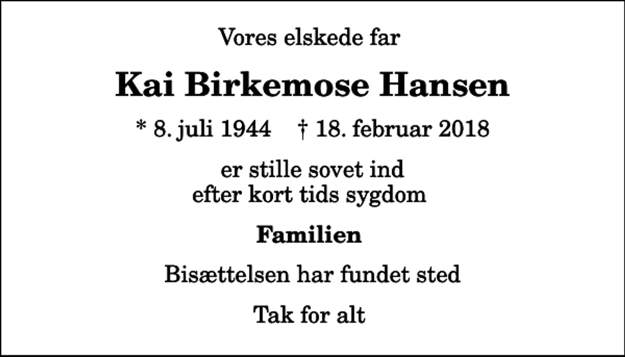 <p>Vores elskede far<br />Kai Birkemose Hansen<br />* 8. juli 1944 ✝ 18. februar 2018<br />er stille sovet ind efter kort tids sygdom<br />Familien<br />Bisættelsen har fundet sted<br />Tak for alt</p>