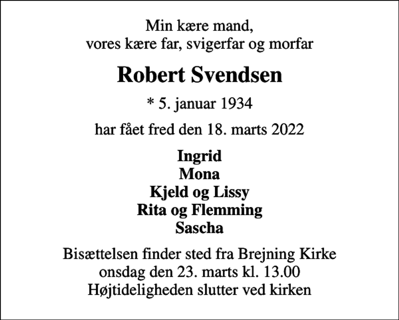 <p>Min kære mand, vores kære far, svigerfar og morfar<br />Robert Svendsen<br />* 5. januar 1934<br />har fået fred den 18. marts 2022<br />Ingrid Mona Kjeld og Lissy Rita og Flemming Sascha<br />Bisættelsen finder sted fra Brejning Kirke onsdag den 23. marts kl. 13.00 Højtideligheden slutter ved kirken</p>