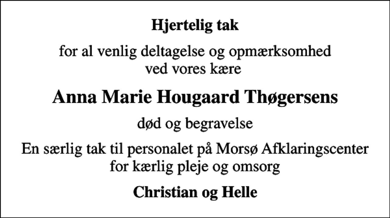 <p>Hjertelig tak<br />for al venlig deltagelse og opmærksomhed ved vores kære<br />Anna Marie Hougaard Thøgersens<br />død og begravelse<br />En særlig tak til personalet på Morsø Afklaringscenter for kærlig pleje og omsorg<br />Christian og Helle</p>