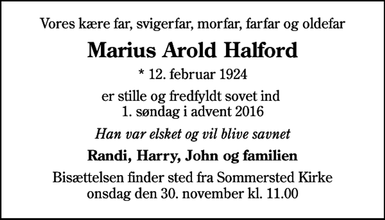 <p>Vores kære far, svigerfar, morfar, farfar og oldefar<br />Marius Arold Halford<br />* 12. februar 1924<br />er stille og fredfyldt sovet ind 1. søndag i advent 2016<br />Han var elsket og vil blive savnet<br />Randi, Harry, John og familien<br />Bisættelsen finder sted fra Sommersted Kirke onsdag den 30. november kl. 11.00</p>