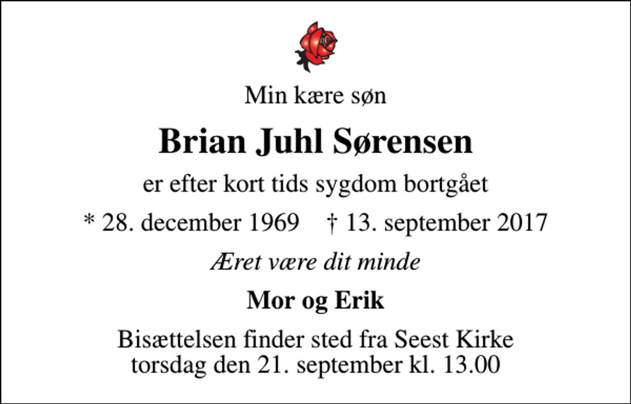 <p>Min kære søn<br />Brian Juhl Sørensen<br />er efter kort tids sygdom bortgået<br />* 28. december 1969 ✝ 13. september 2017<br />Æret være dit minde<br />Mor og Erik<br />Bisættelsen finder sted fra Seest Kirke torsdag den 21. september kl. 13.00</p>