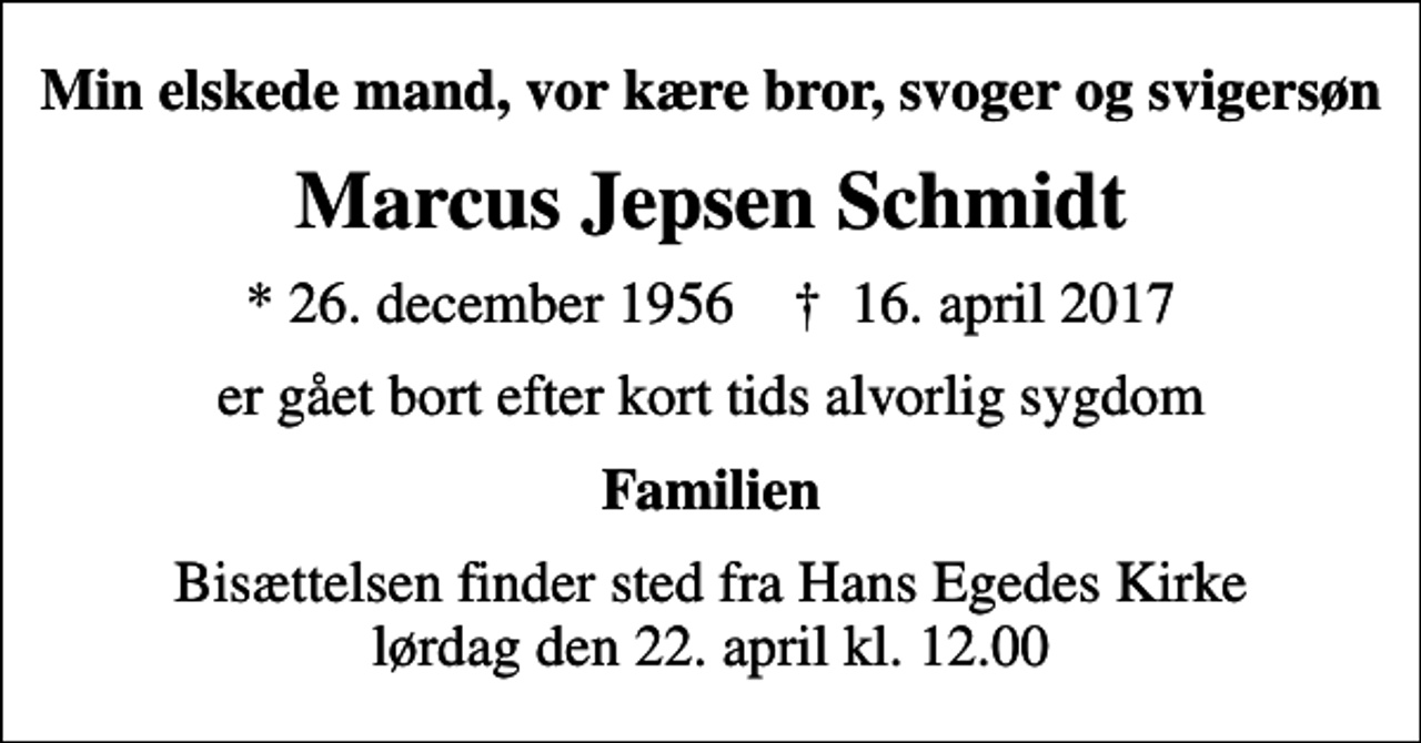<p>Min elskede mand, vor kære bror, svoger og svigersøn<br />Marcus Jepsen Schmidt<br />* 26. december 1956 ✝ 16. april 2017<br />er gået bort efter kort tids alvorlig sygdom<br />Familien<br />Bisættelsen finder sted fra Hans Egedes Kirke lørdag den 22. april kl. 12.00</p>