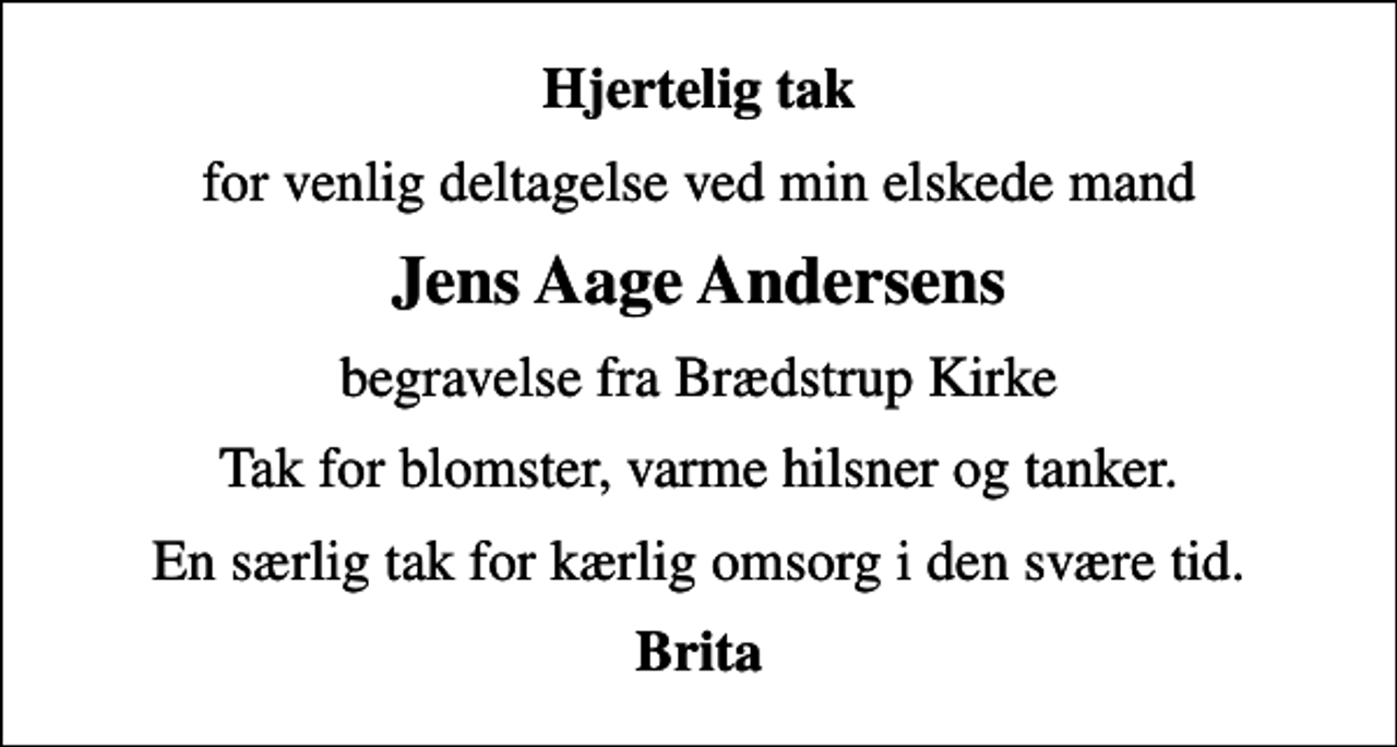 <p>Hjertelig tak<br />for venlig deltagelse ved min elskede mand<br />Jens Aage Andersens<br />begravelse fra Brædstrup Kirke<br />Tak for blomster, varme hilsner og tanker.<br />En særlig tak for kærlig omsorg i den svære tid.<br />Brita</p>