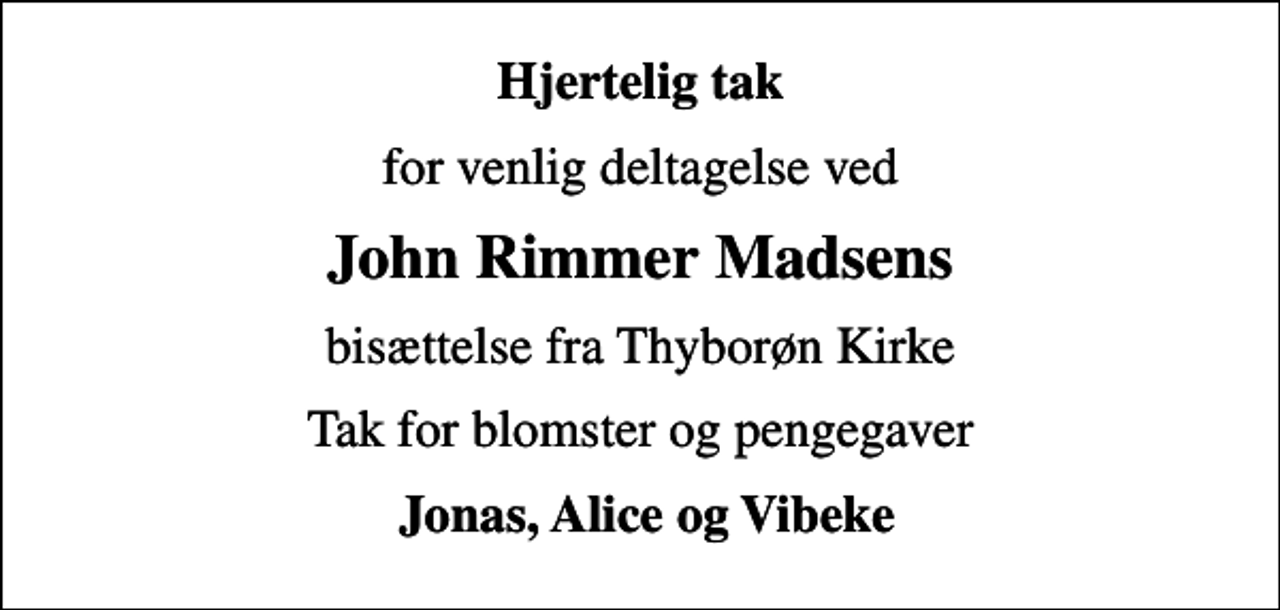 <p>Hjertelig tak<br />for venlig deltagelse ved<br />John Rimmer Madsens<br />bisættelse fra Thyborøn Kirke<br />Tak for blomster og pengegaver<br />Jonas, Alice og Vibeke</p>