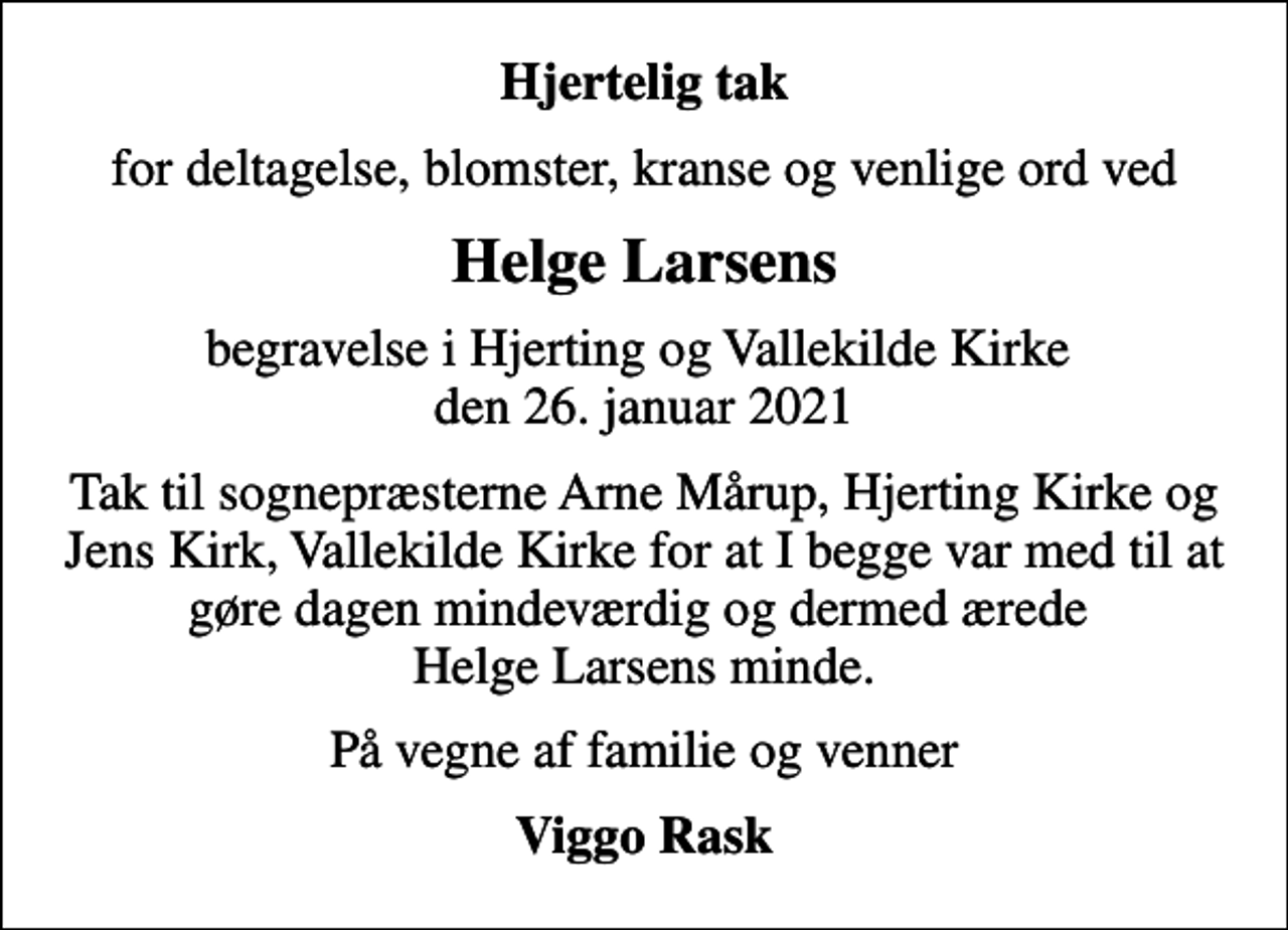 <p>Hjertelig tak<br />for deltagelse, blomster, kranse og venlige ord ved<br />Helge Larsens<br />begravelse i Hjerting og Vallekilde Kirke den 26. januar 2021<br />Tak til sognepræsterne Arne Mårup, Hjerting Kirke og Jens Kirk, Vallekilde Kirke for at I begge var med til at gøre dagen mindeværdig og dermed ærede Helge Larsens minde.<br />På vegne af familie og venner<br />Viggo Rask</p>