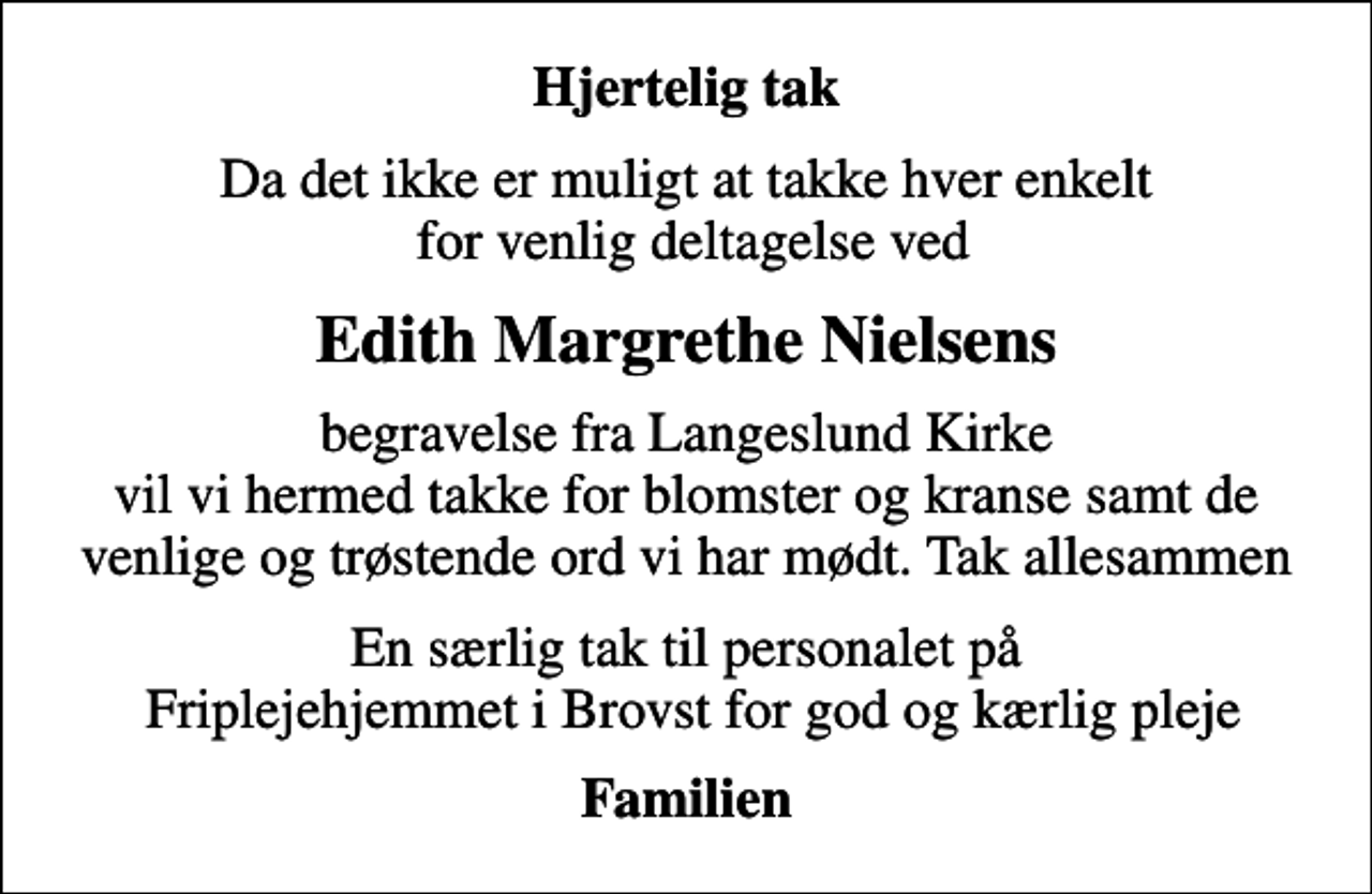 <p>Hjertelig tak<br />Da det ikke er muligt at takke hver enkelt for venlig deltagelse ved<br />Edith Margrethe Nielsens<br />begravelse fra Langeslund Kirke vil vi hermed takke for blomster og kranse samt de venlige og trøstende ord vi har mødt. Tak allesammen<br />En særlig tak til personalet på Friplejehjemmet i Brovst for god og kærlig pleje<br />Familien</p>