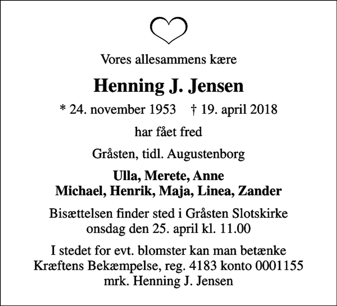 <p>Vores allesammens kære<br />Henning J. Jensen<br />* 24. november 1953 ✝ 19. april 2018<br />har fået fred<br />Gråsten, tidl. Augustenborg<br />Ulla, Merete, Anne Michael, Henrik, Maja, Linea, Zander<br />Bisættelsen finder sted i Gråsten Slotskirke onsdag den 25. april kl. 11.00<br />I stedet for evt. blomster kan man betænke<br />Kræftens Bekæmpelse reg.4183konto0001155mrk. Henning J.<br />Jensen</p>