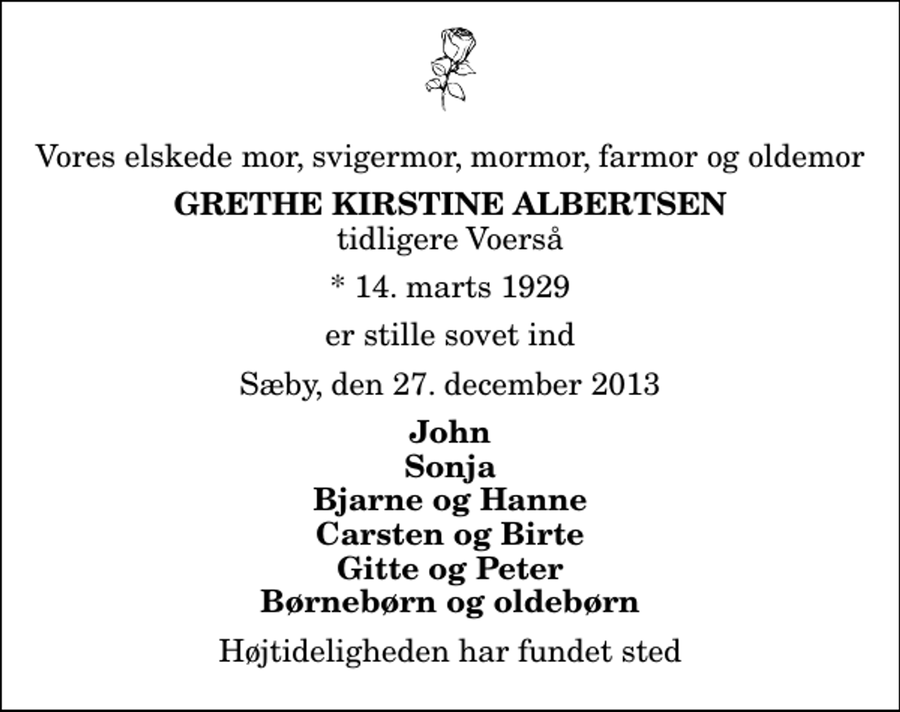 <p>Vores elskede mor, svigermor, mormor, farmor og oldemor<br />Grethe Kirstine Albertsen<br />tidligere Voerså<br />* 14. marts 1929<br />er stille sovet ind<br />Sæby, den 27. december 2013<br />John Sonja Bjarne og Hanne Carsten og Birte Gitte og Peter Børnebørn og oldebørn<br />Højtideligheden har fundet sted</p>