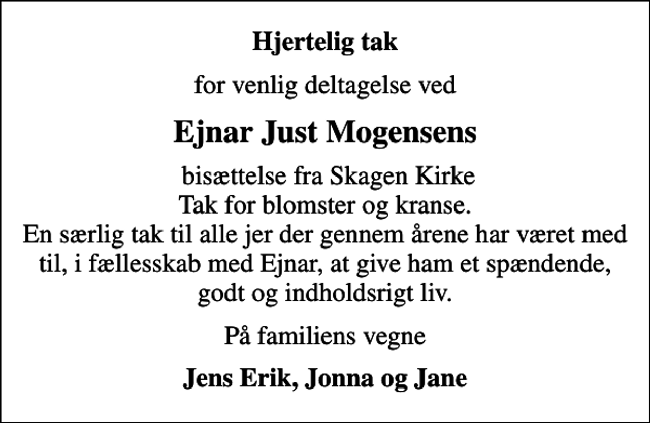 <p>Hjertelig tak<br />for venlig deltagelse ved<br />Ejnar Just Mogensens<br />bisættelse fra Skagen Kirke Tak for blomster og kranse. En særlig tak til alle jer der gennem årene har været med til, i fællesskab med Ejnar, at give ham et spændende, godt og indholdsrigt liv.<br />På familiens vegne<br />Jens Erik, Jonna og Jane</p>