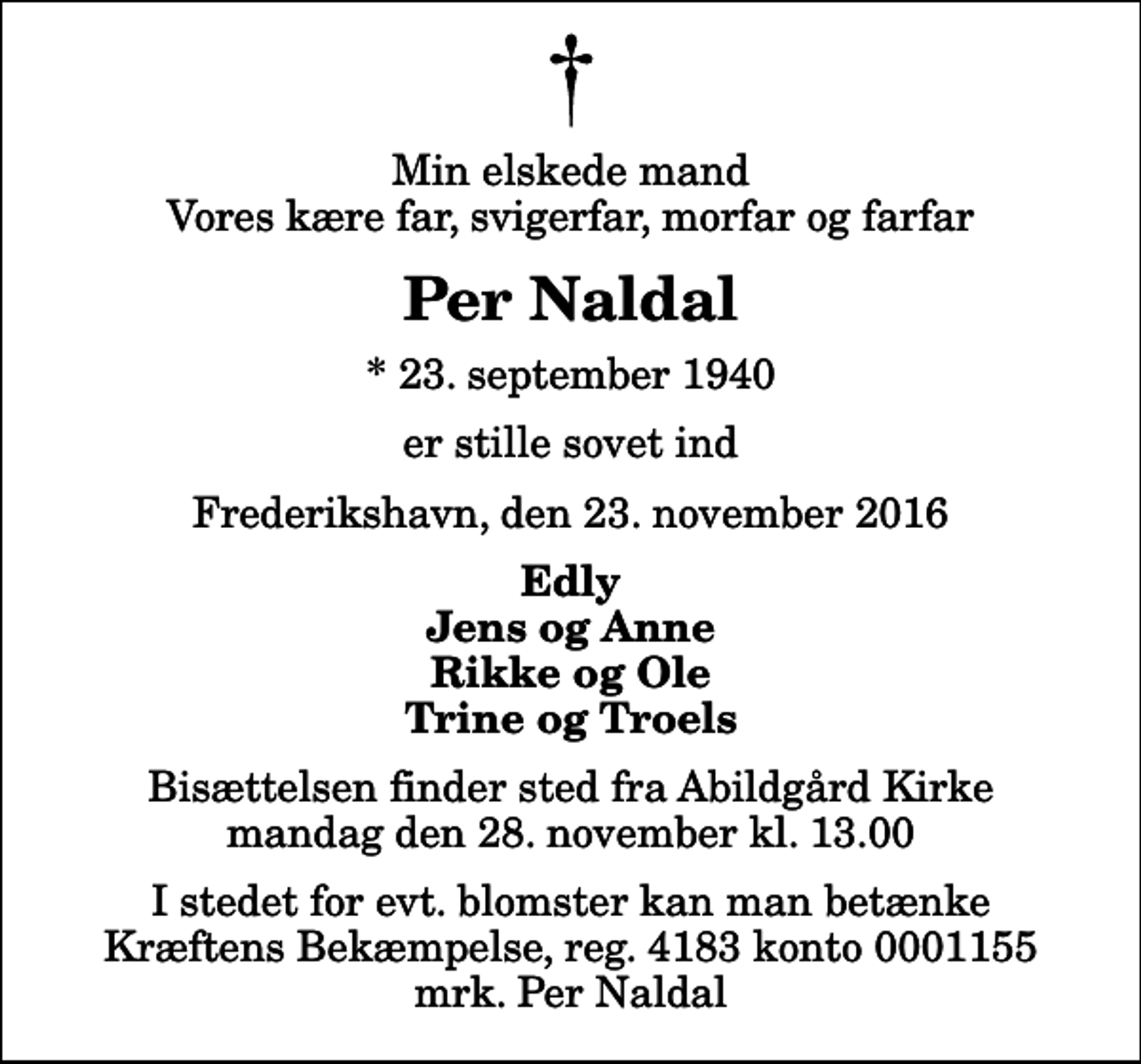 <p>Min elskede mand Vores kære far, svigerfar, morfar og farfar<br />Per Naldal<br />* 23. september 1940<br />er stille sovet ind<br />Frederikshavn, den 23. november 2016<br />Edly Jens og Anne Rikke og Ole Trine og Troels<br />Bisættelsen finder sted fra Abildgård Kirke mandag den 28. november kl. 13.00<br />I stedet for evt. blomster kan man betænke<br />Kræftens Bekæmpelse reg.4183konto0001155mrk. Per<br />Naldal</p>