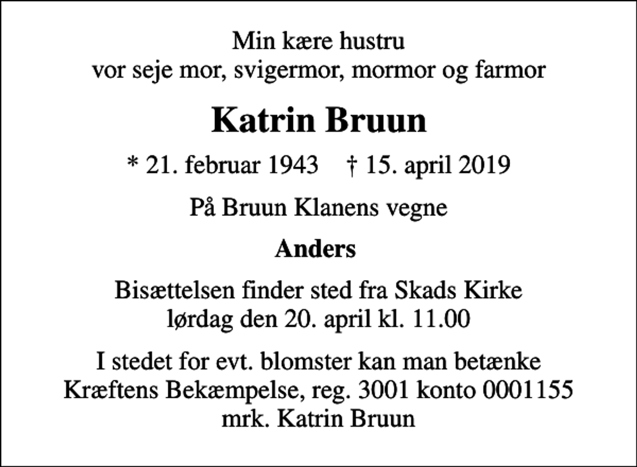 <p>Min kære hustru vor seje mor, svigermor, mormor og farmor<br />Katrin Bruun<br />* 21. februar 1943 ✝ 15. april 2019<br />På Bruun Klanens vegne<br />Anders<br />Bisættelsen finder sted fra Skads Kirke lørdag den 20. april kl. 11.00<br />I stedet for evt. blomster kan man betænke<br />Kræftens Bekæmpelse reg.3001konto0001155mrk. Katrin<br />Bruun</p>