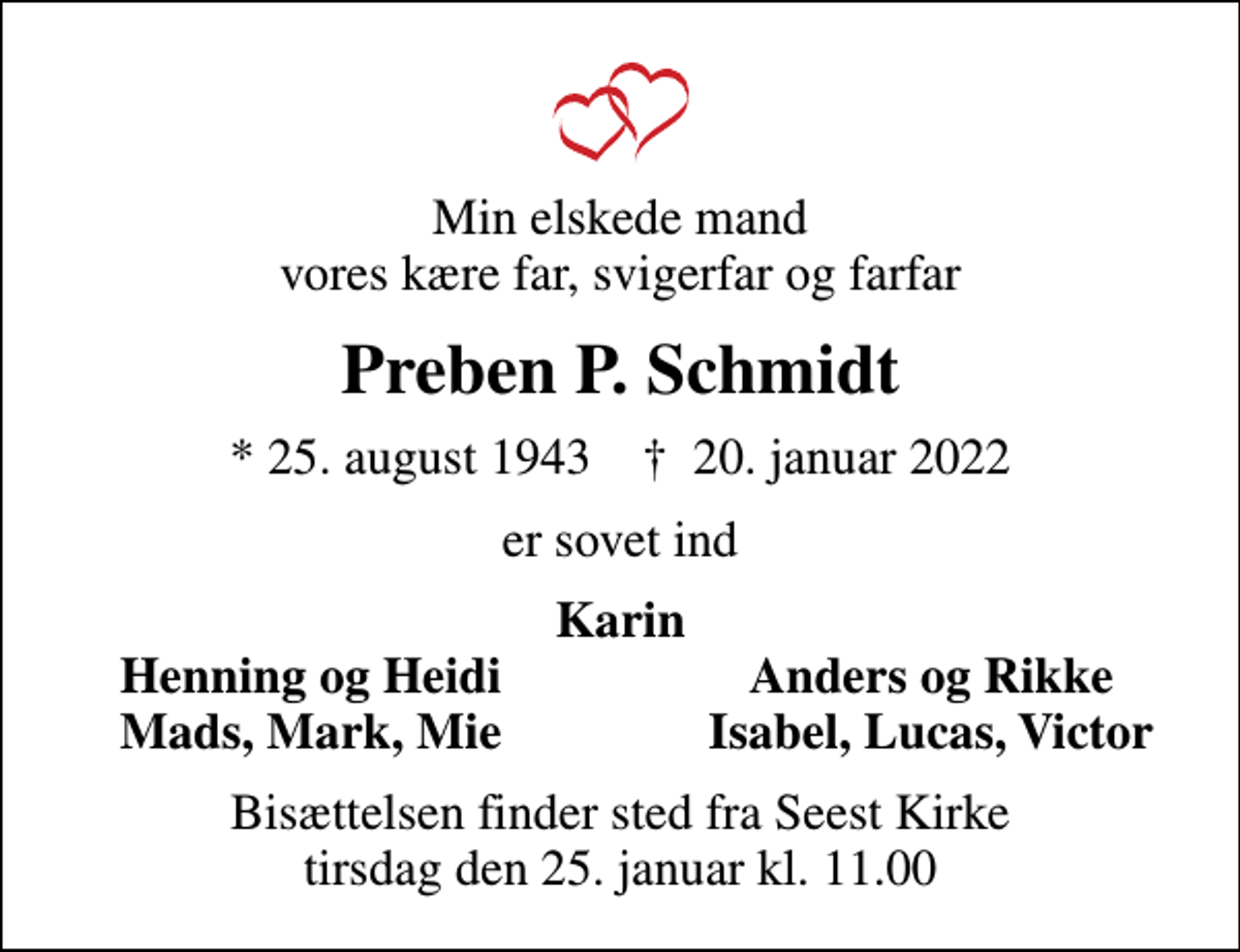 <p>Min elskede mand vores kære far, svigerfar og farfar<br />Preben P. Schmidt<br />* 25. august 1943 ✝ 20. januar 2022<br />er sovet ind<br />Karin<br />Henning og Heidi<br />Anders og Rikke<br />Mads, Mark, Mie<br />Isabel, Lucas, Victor<br />Bisættelsen finder sted fra Seest Kirke tirsdag den 25. januar kl. 11.00</p>
