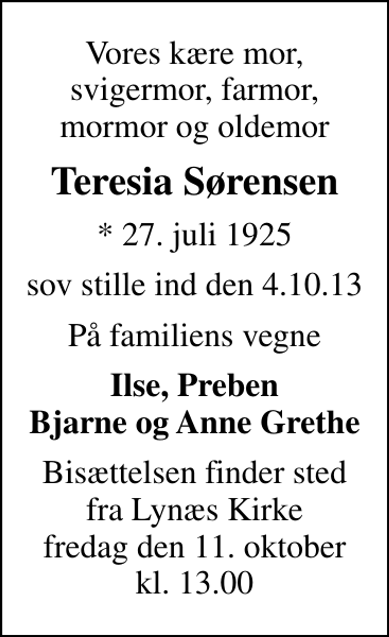 <p>Vores kære mor, svigermor, farmor, mormor og oldemor<br />Teresia Sørensen<br />* 27. juli 1925<br />sov stille ind den 4.10.13<br />På familiens vegne<br />Ilse, Preben Bjarne og Anne Grethe<br />Bisættelsen finder sted fra Lynæs Kirke fredag den 11. oktober kl. 13.00</p>