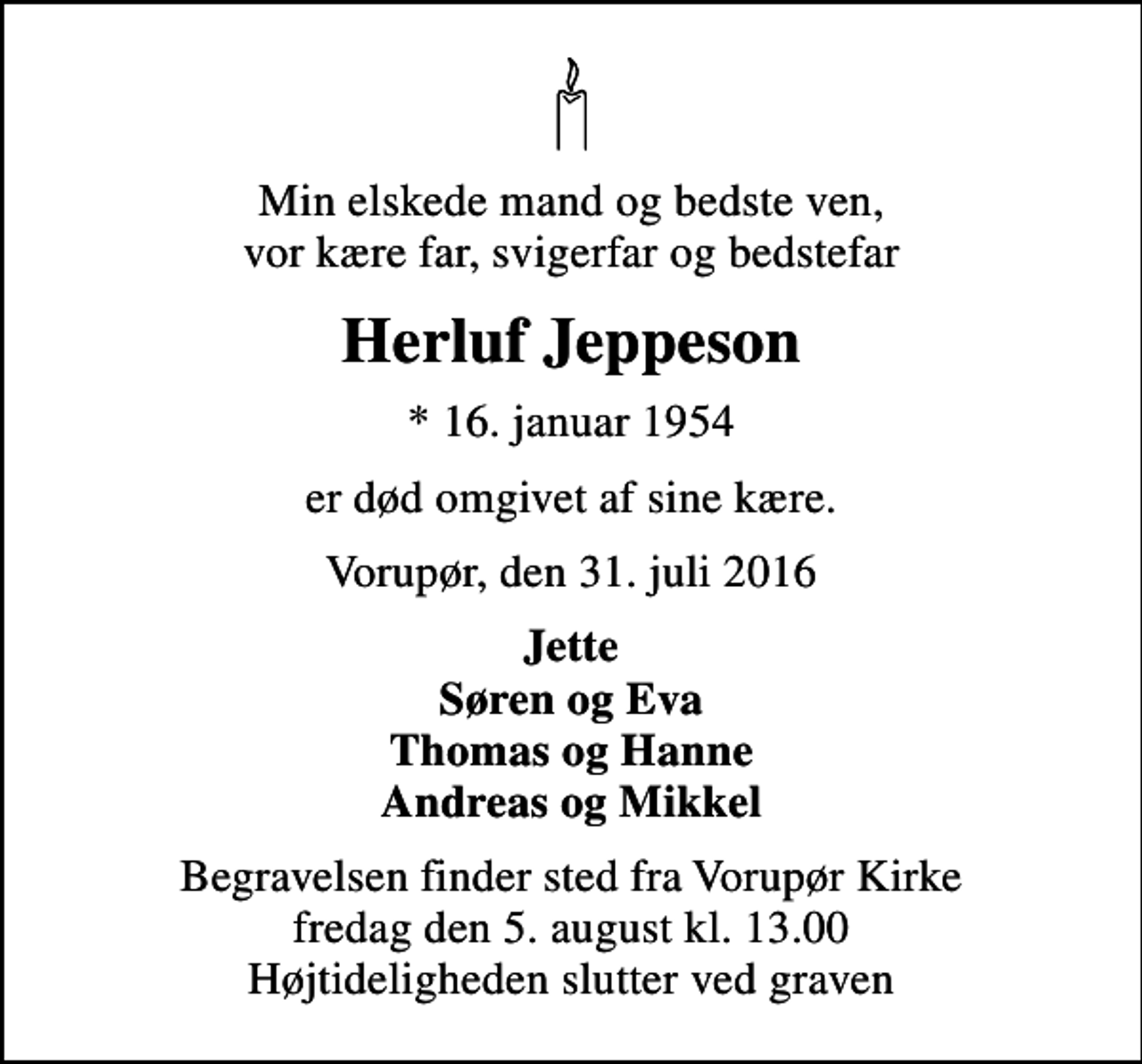 <p>Min elskede mand og bedste ven, vor kære far, svigerfar og bedstefar<br />Herluf Jeppeson<br />* 16. januar 1954<br />er død omgivet af sine kære.<br />Vorupør, den 31. juli 2016<br />Jette Søren og Eva Thomas og Hanne Andreas og Mikkel<br />Begravelsen finder sted fra Vorupør Kirke fredag den 5. august kl. 13.00 Højtideligheden slutter ved graven</p>