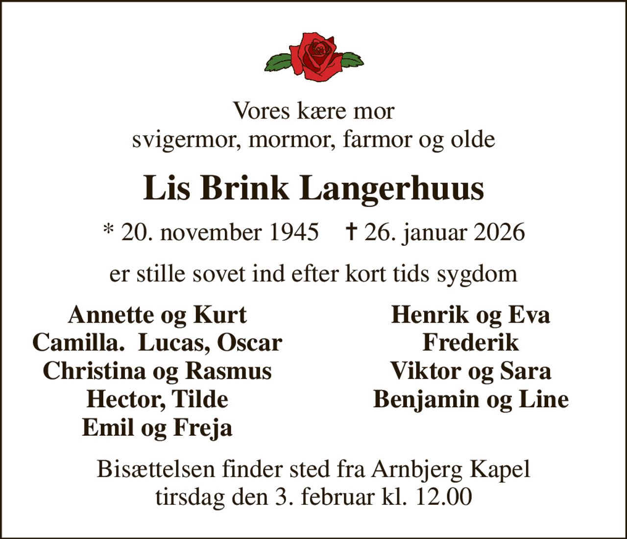 Vores kære mor svigermor, mormor, farmor og olde
Lis Brink Langerhuus
* 20. november 1945    ✝ 26. januar 2026
er stille sovet ind efter kort tids sygdom
Annette og Kurt
Henrik og Eva
Camilla.  Lucas, Oscar
Frederik
Christina og Rasmus
Viktor og Sara
Hector, Tilde
Benjamin og Line
Emil og Freja
Bisættelsen finder sted fra Arnbjerg Kapel  tirsdag den 3. februar kl. 12.00