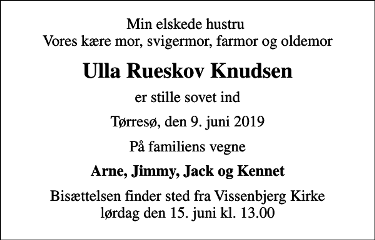 <p>Min elskede hustru Vores kære mor, svigermor, farmor og oldemor<br />Ulla Rueskov Knudsen<br />er stille sovet ind<br />Tørresø, den 9. juni 2019<br />På familiens vegne<br />Arne, Jimmy, Jack og Kennet<br />Bisættelsen finder sted fra Vissenbjerg Kirke lørdag den 15. juni kl. 13.00</p>