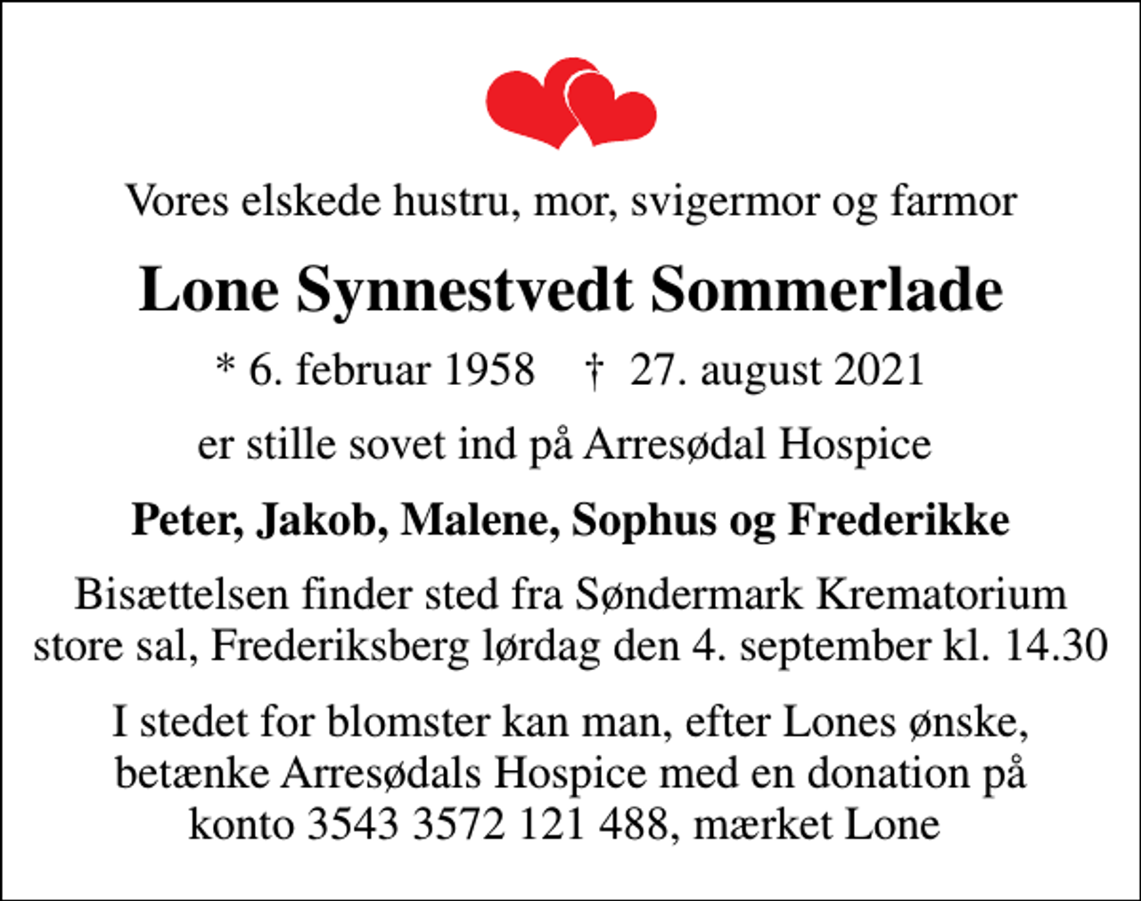 <p>Vores elskede hustru, mor, svigermor og farmor<br />Lone Synnestvedt Sommerlade<br />* 6. februar 1958 ✝ 27. august 2021<br />er stille sovet ind på Arresødal Hospice<br />Peter, Jakob, Malene, Sophus og Frederikke<br />Bisættelsen finder sted fra Søndermark Krematorium store sal, Frederiksberg lørdag den 4. september kl. 14.30<br />I stedet for blomster kan man, efter Lones ønske, betænke Arresødals Hospice med en donation på konto 3543 3572 121 488, mærket Lone</p>