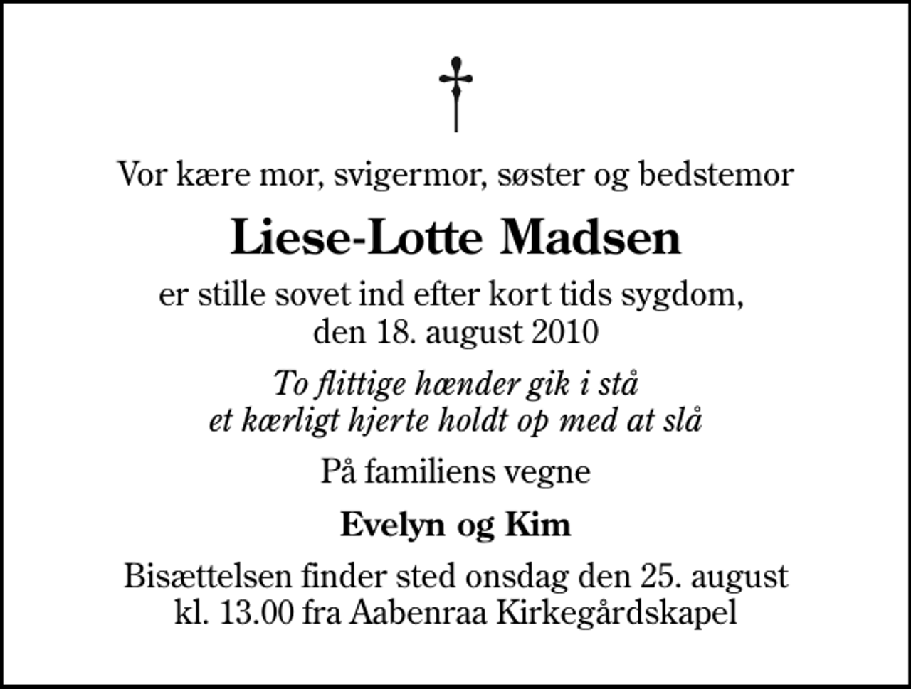 <p>Vor kære mor, svigermor, søster og bedstemor<br />Liese-Lotte Madsen<br />er stille sovet ind efter kort tids sygdom, den 18. august 2010<br />To flittige hænder gik i stå et kærligt hjerte holdt op med at slå<br />På familiens vegne<br />Evelyn og Kim<br />Bisættelsen finder sted onsdag den 25. august kl. 13.00 fra Aabenraa Kirkegårdskapel</p>