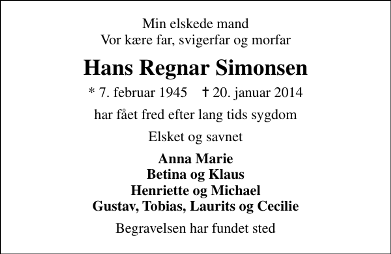 <p>Min elskede mand Vor kære far, svigerfar og morfar<br />Hans Regnar Simonsen<br />* 7. februar 1945 ✝ 20. januar 2014<br />har fået fred efter lang tids sygdom<br />Elsket og savnet<br />Anna Marie Betina og Klaus Henriette og Michael Gustav, Tobias, Laurits og Cecilie<br />Begravelsen har fundet sted</p>