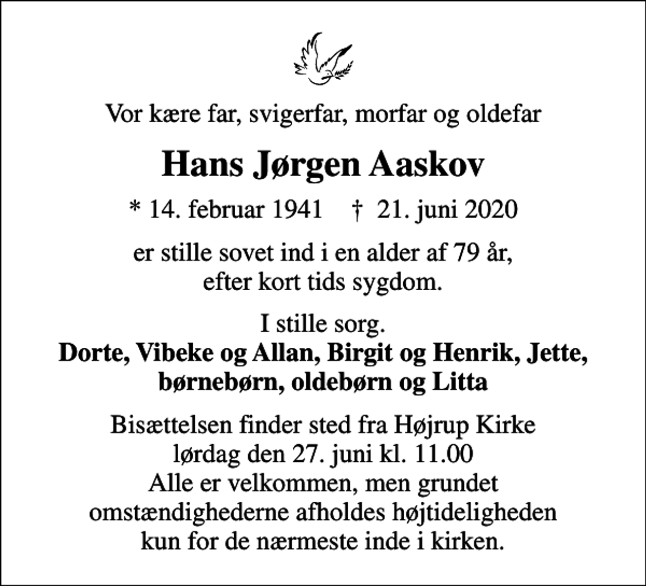 <p>Vor kære far, svigerfar, morfar og oldefar<br />Hans Jørgen Aaskov<br />* 14. februar 1941 ✝ 21. juni 2020<br />er stille sovet ind i en alder af 79 år, efter kort tids sygdom.<br />I stille sorg. <em>Dorte, Vibeke og Allan, Birgit og Henrik, Jette, børnebørn, oldebørn og Litta<br />Bisættelsen finder sted fra Højrup Kirke lørdag den 27. juni kl. 11.00 Alle er velkommen, men grundet omstændighederne afholdes højtideligheden kun for de nærmeste inde i kirken.</em></p>