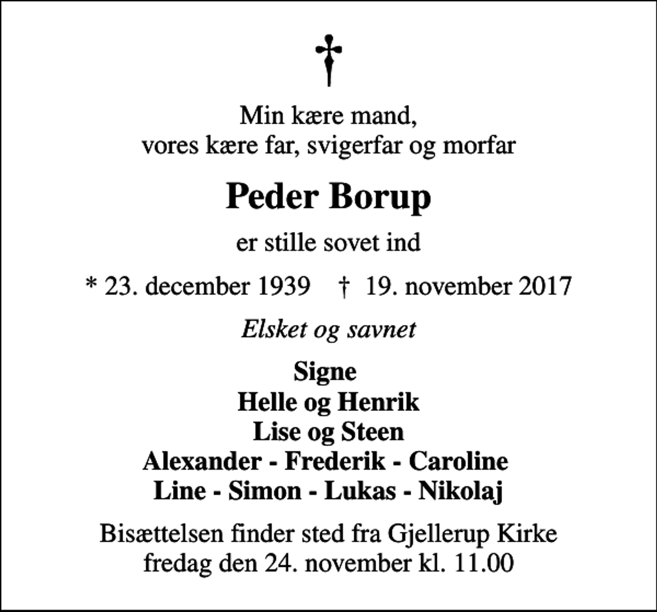 <p>Min kære mand, vores kære far, svigerfar og morfar<br />Peder Borup<br />er stille sovet ind<br />* 23. december 1939 ✝ 19. november 2017<br />Elsket og savnet<br />Signe Helle og Henrik Lise og Steen Alexander - Frederik - Caroline Line - Simon - Lukas - Nikolaj<br />Bisættelsen finder sted fra Gjellerup Kirke fredag den 24. november kl. 11.00</p>