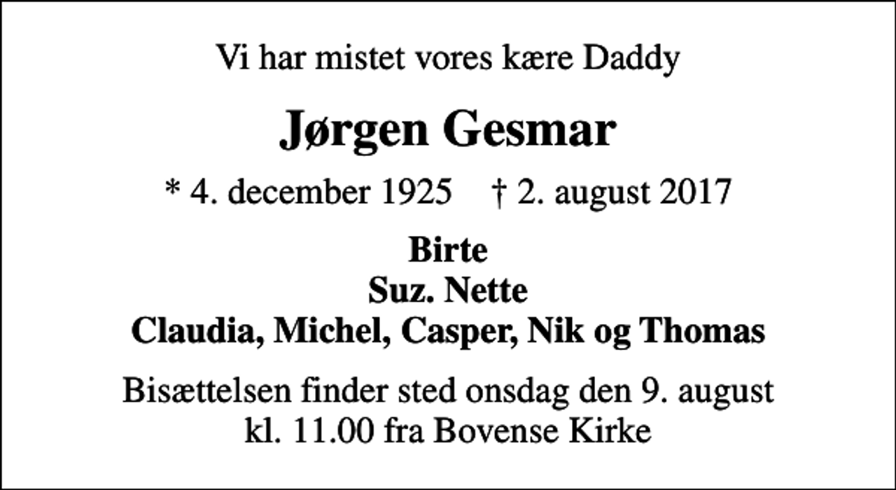 <p>Vi har mistet vores kære Daddy<br />Jørgen Gesmar<br />* 4. december 1925 ✝ 2. august 2017<br />Birte Suz. Nette Claudia, Michel, Casper, Nik og Thomas<br />Bisættelsen finder sted onsdag den 9. august kl. 11.00 fra Bovense Kirke</p>